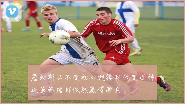 詹姆斯以不变初心迎接时代变迁神迹虽终结却依然赢得胜利