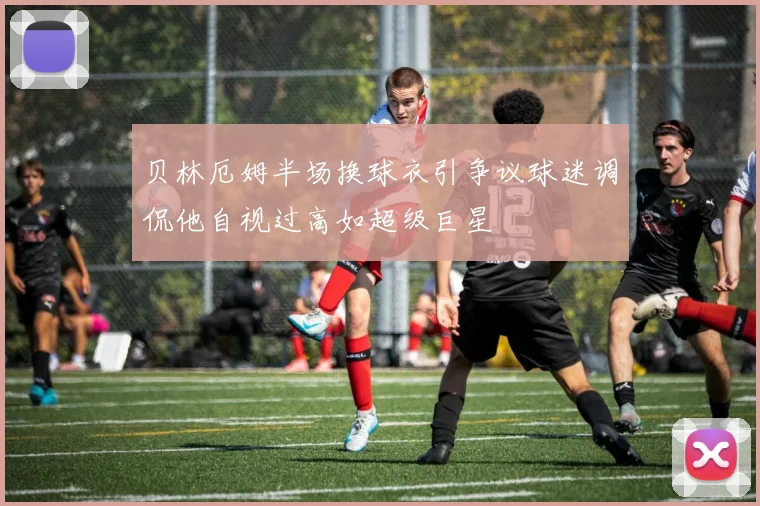 贝林厄姆半场换球衣引争议球迷调侃他自视过高如超级巨星