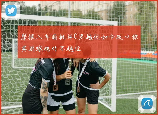 摩根八年前批评C罗越位如今改口称其进球绝对不越位