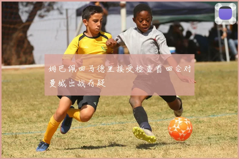 姆巴佩回马德里接受检查首回合对曼城出战存疑