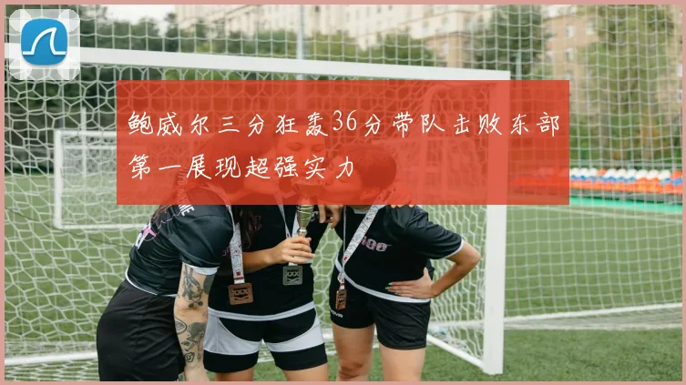 鲍威尔三分狂轰36分带队击败东部第一展现超强实力
