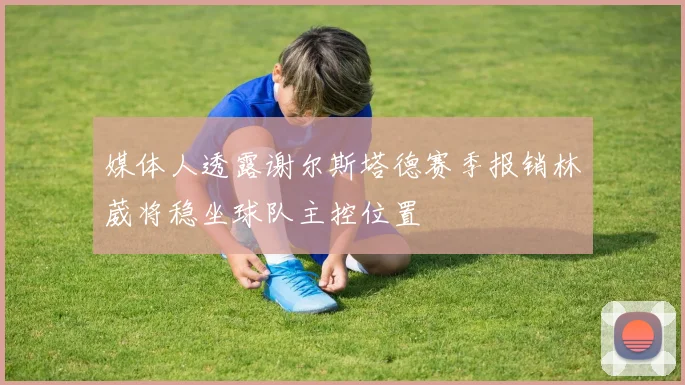 媒体人透露谢尔斯塔德赛季报销林葳将稳坐球队主控位置