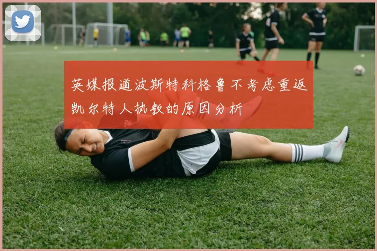英媒报道波斯特科格鲁不考虑重返凯尔特人执教的原因分析