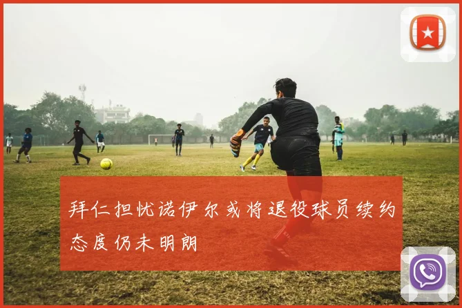 拜仁担忧诺伊尔或将退役球员续约态度仍未明朗