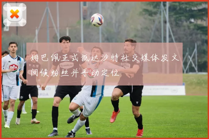 姆巴佩正式抵达沙特社交媒体发文问候粉丝并手动定位