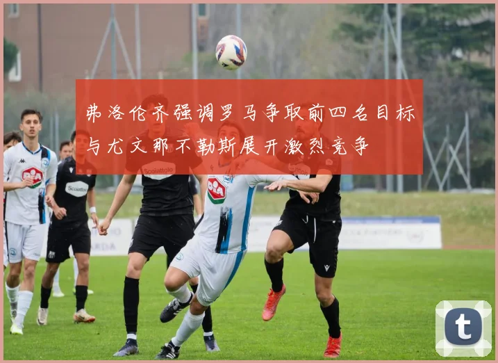 弗洛伦齐强调罗马争取前四名目标与尤文那不勒斯展开激烈竞争