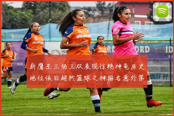 新鹰王三场三双表现惊艳神龟历史地位依旧超然篮球之神排名意外第三