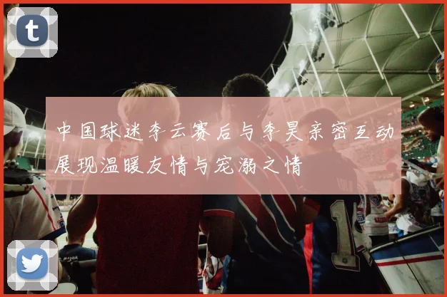 中国球迷李云赛后与李昊亲密互动展现温暖友情与宠溺之情