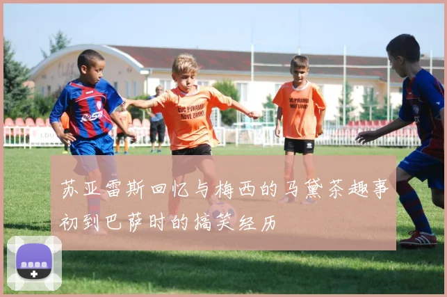 苏亚雷斯回忆与梅西的马黛茶趣事初到巴萨时的搞笑经历