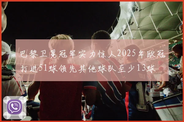 巴黎卫冕冠军实力惊人2025年欧冠打进51球领先其他球队至少13球
