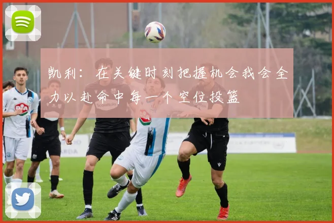 凯利：在关键时刻把握机会我会全力以赴命中每一个空位投篮