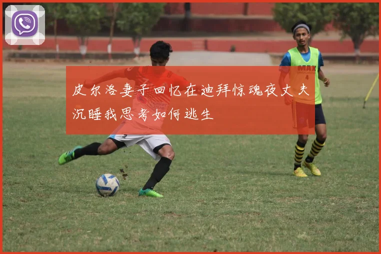 皮尔洛妻子回忆在迪拜惊魂夜丈夫沉睡我思考如何逃生