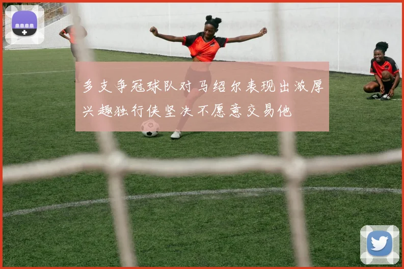 多支争冠球队对马绍尔表现出浓厚兴趣独行侠坚决不愿意交易他