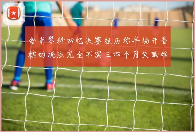 舍甫琴科回忆决赛经历称半场开香槟的说法完全不实三四个月失眠难以释怀