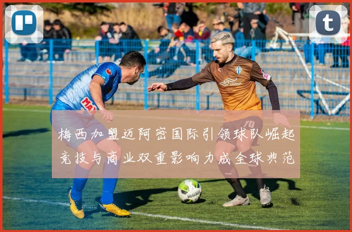 梅西加盟迈阿密国际引领球队崛起竞技与商业双重影响力成全球典范