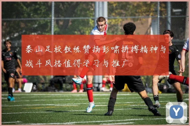泰山足校教练赞扬彭啸拼搏精神与战斗风格值得学习与推广