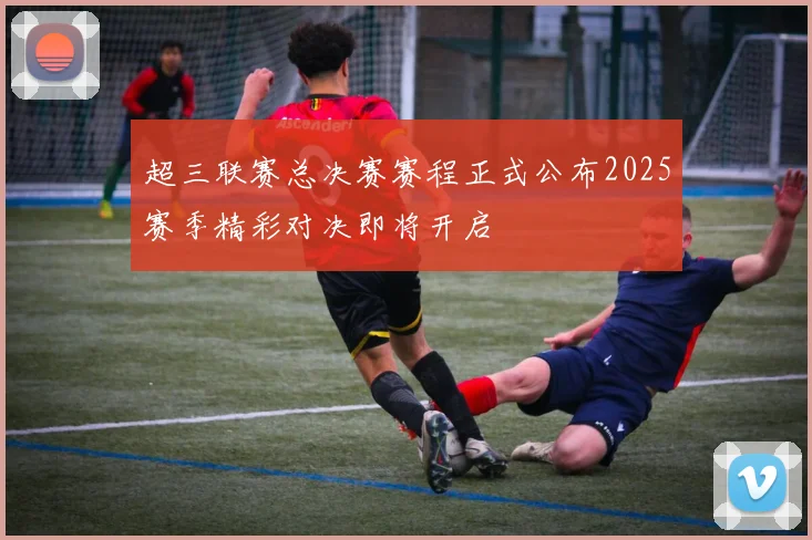 超三联赛总决赛赛程正式公布2025赛季精彩对决即将开启