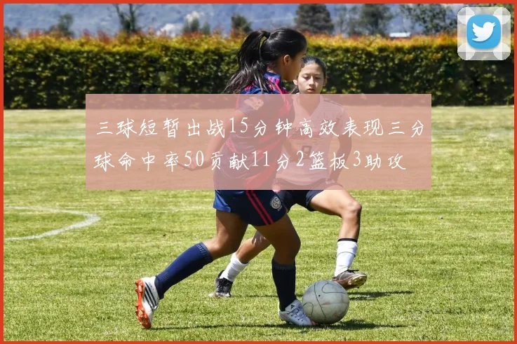 三球短暂出战15分钟高效表现三分球命中率50贡献11分2篮板3助攻