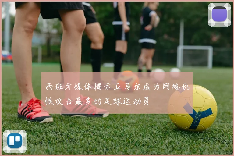 西班牙媒体揭示亚马尔成为网络仇恨攻击最多的足球运动员