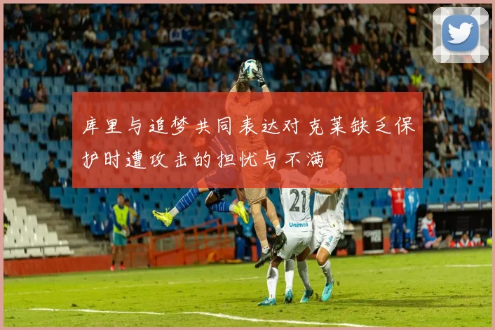 库里与追梦共同表达对克莱缺乏保护时遭攻击的担忧与不满