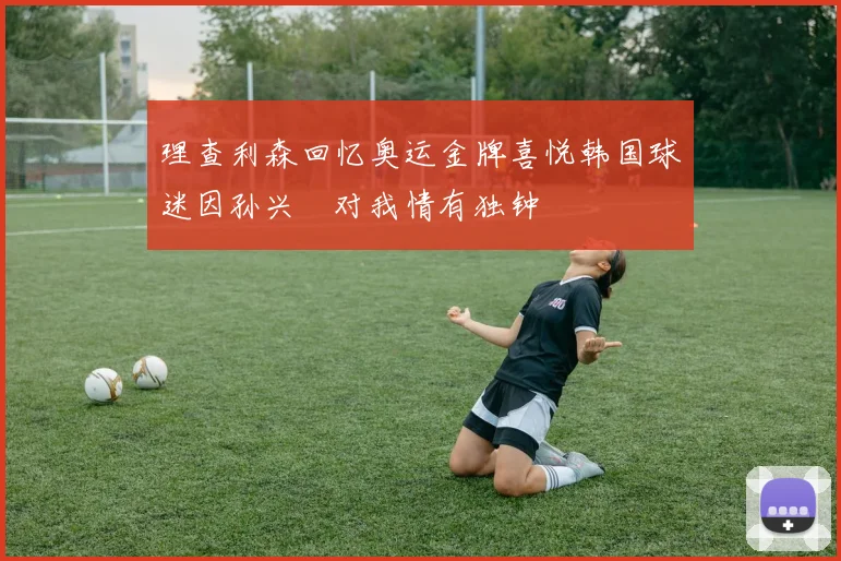 理查利森回忆奥运金牌喜悦韩国球迷因孙兴慜对我情有独钟