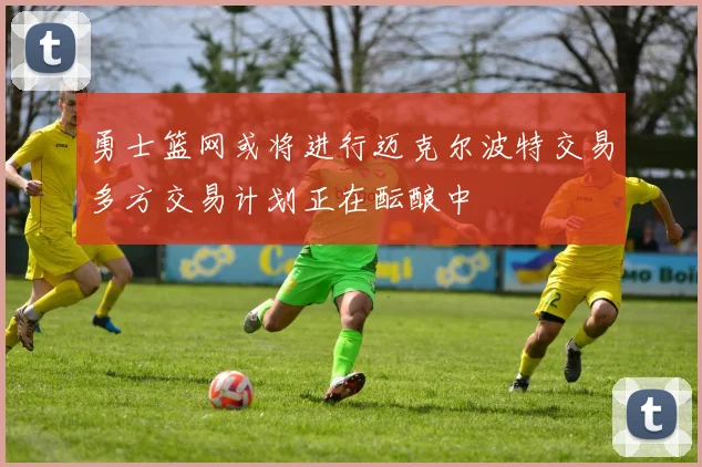 勇士篮网或将进行迈克尔波特交易多方交易计划正在酝酿中