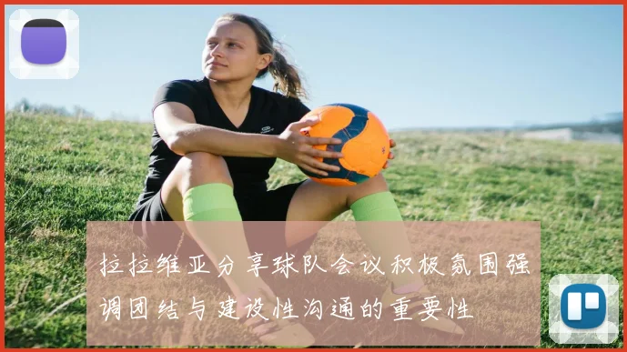 拉拉维亚分享球队会议积极氛围强调团结与建设性沟通的重要性