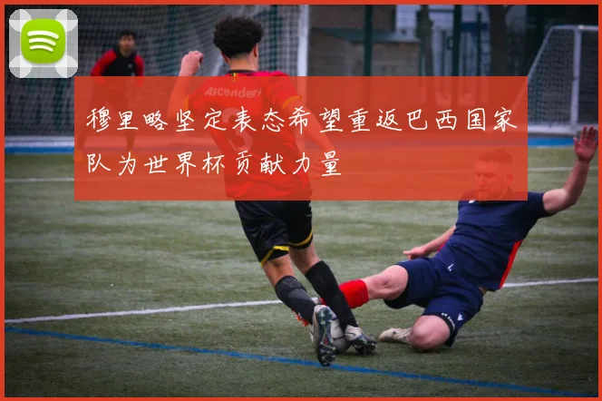 穆里略坚定表态希望重返巴西国家队为世界杯贡献力量