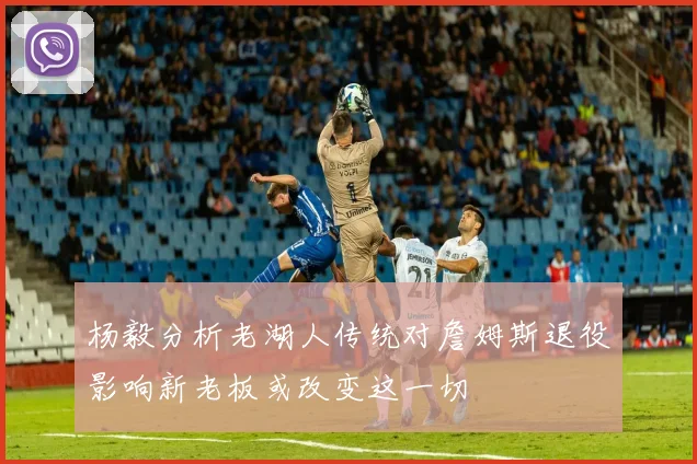 杨毅分析老湖人传统对詹姆斯退役影响新老板或改变这一切