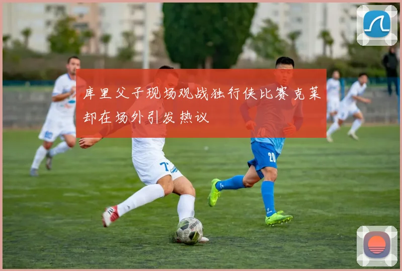 库里父子现场观战独行侠比赛克莱却在场外引发热议